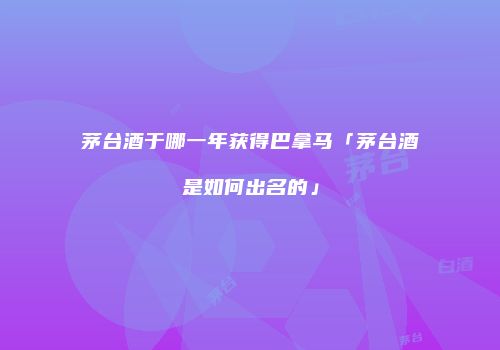 茅台酒于哪一年获得巴拿马「茅台酒是如何出名的」