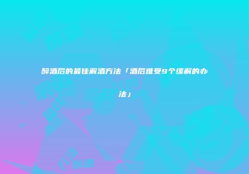 醉酒后的最佳解酒方法「酒后难受9个缓解的办法」