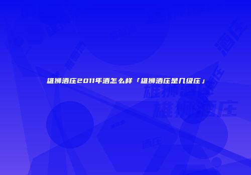 雄狮酒庄2011年酒怎么样「雄狮酒庄是几级庄」
