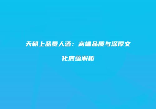 天朝上品贵人酒：高端品质与深厚文化底蕴解析