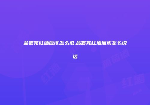 品尝完红酒应该怎么说,品尝完红酒应该怎么说话