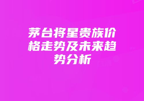 茅台将星贵族价格走势及未来趋势分析