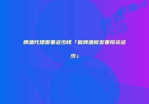 啤酒代理需要多少钱「做啤酒批发要投资多少」