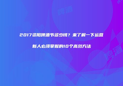 2017资阳啤酒节多少钱？来了解一下运营新人必须掌握的10个高效方法