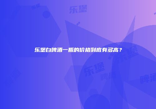 乐堡白啤酒一瓶的价格到底有多高？