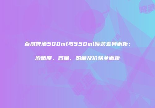 百威啤酒500ml与550ml罐装差异解析：酒精度、容量、热量及价格全解析