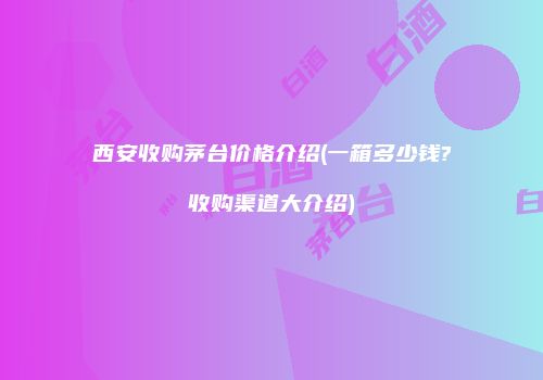 西安收购茅台价格介绍(一箱多少钱?收购渠道大介绍)