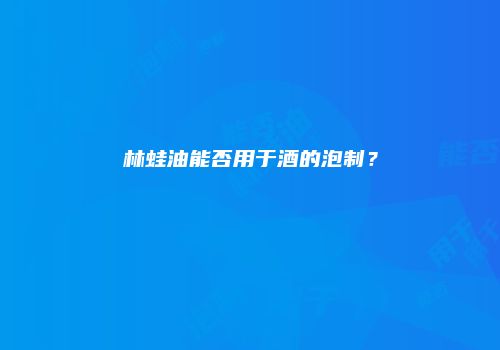 林蛙油能否用于酒的泡制？
