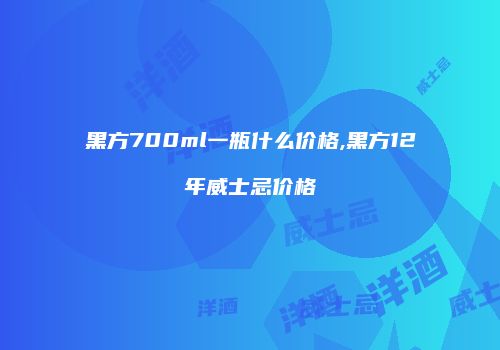 黑方700ml一瓶什么价格,黑方12年威士忌价格