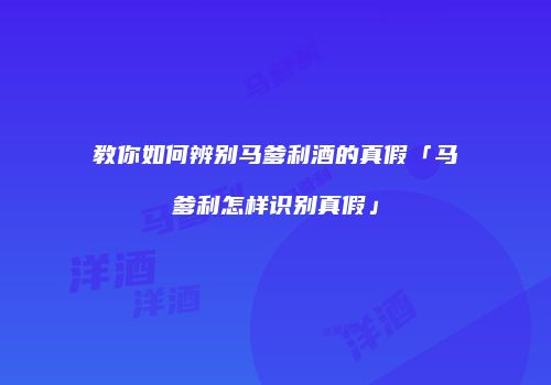 教你如何辨别马爹利酒的真假「马爹利怎样识别真假」