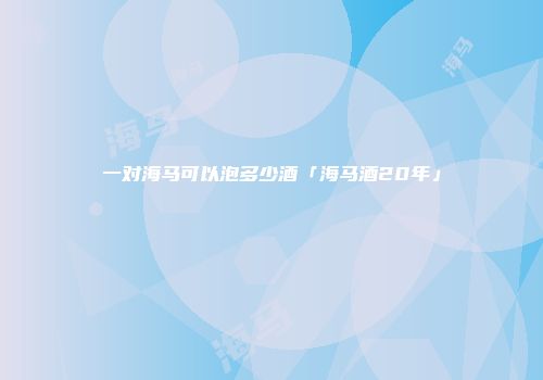 一对海马可以泡多少酒「海马酒20年」