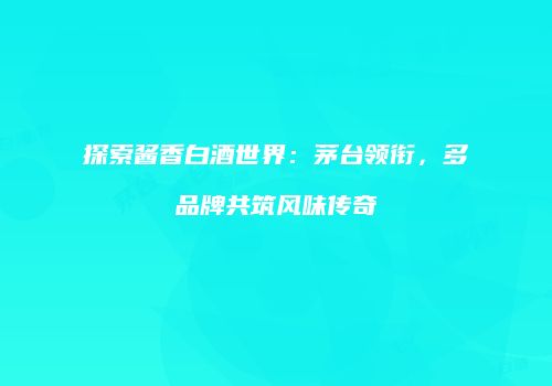 探索酱香白酒世界：茅台领衔，多品牌共筑风味传奇