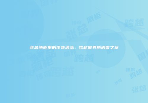 张总酒柜里的传奇酒品：跨越国界的酒香之旅