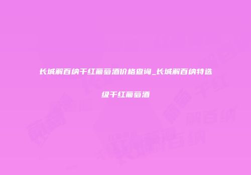 长城解百纳干红葡萄酒价格查询_长城解百纳特选级干红葡萄酒