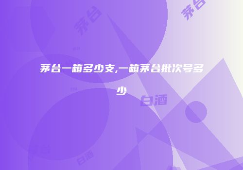 茅台一箱多少支,一箱茅台批次号多少