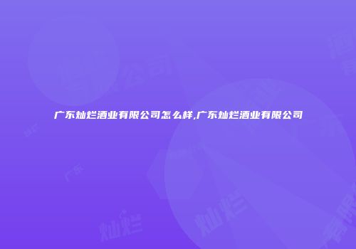 广东灿烂酒业有限公司怎么样,广东灿烂酒业有限公司