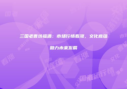三国老曹坊福酒：市场行情看涨，文化底蕴助力未来发展