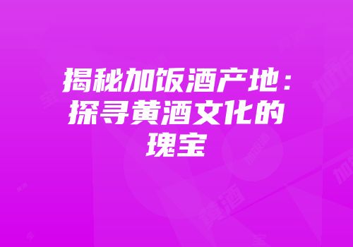 揭秘加饭酒产地：探寻黄酒文化的瑰宝