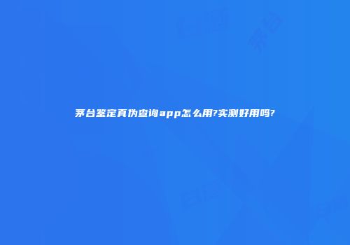 茅台鉴定真伪查询app怎么用?实测好用吗?