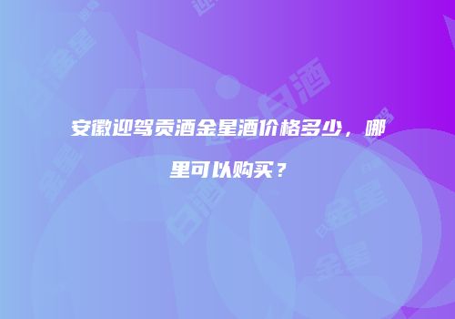 安徽迎驾贡酒金星酒价格多少，哪里可以购买？
