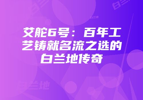 艾舵6号：百年工艺铸就名流之选的白兰地传奇