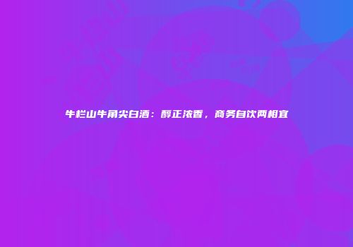 牛栏山牛角尖白酒：醇正浓香，商务自饮两相宜