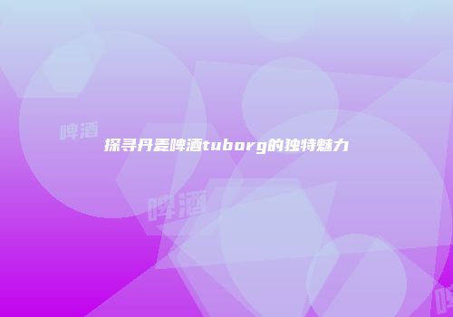 探寻丹麦啤酒tuborg的独特魅力