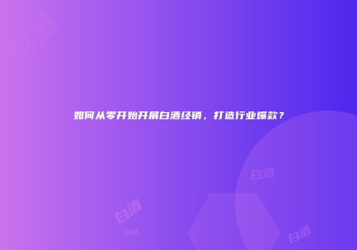 如何从零开始开展白酒经销，打造行业爆款？