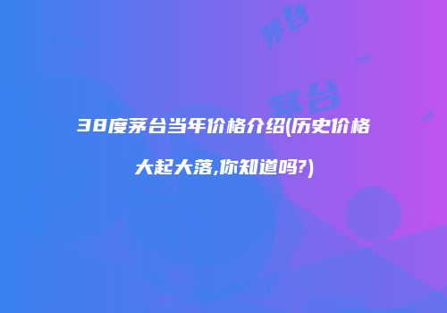 38度茅台当年价格介绍(历史价格大起大落,你知道吗?)