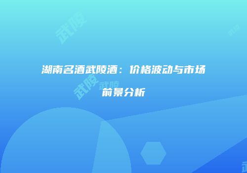 湖南名酒武陵酒：价格波动与市场前景分析