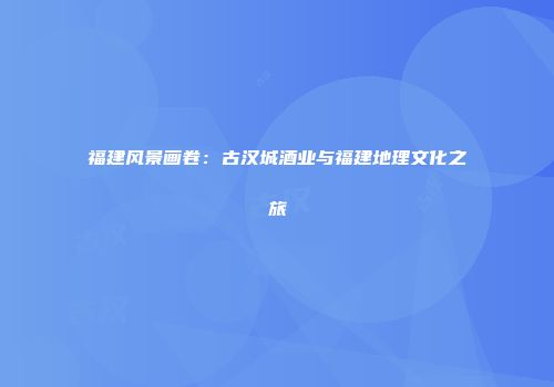 福建风景画卷：古汉城酒业与福建地理文化之旅