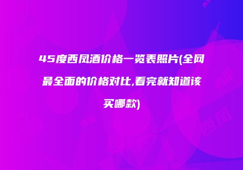45度西凤酒价格一览表照片(全网最全面的价格对比,看完就知道该买哪款)