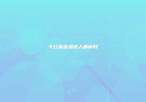 干红葡萄酒送人哪种好