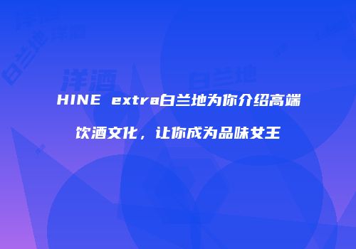 HINE extra白兰地为你介绍高端饮酒文化，让你成为品味女王