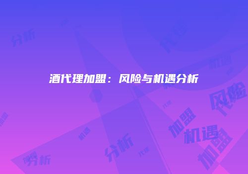 酒代理加盟：风险与机遇分析