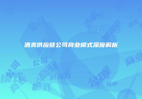 酒类供应链公司商业模式深度解析