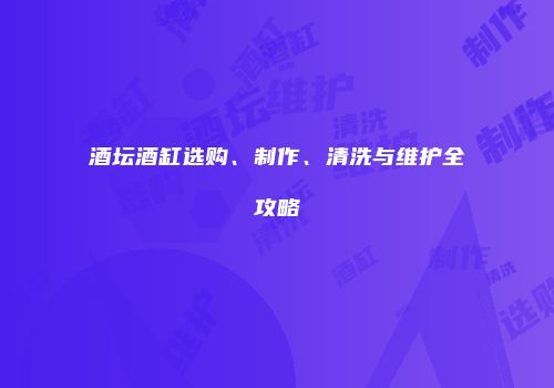 酒坛酒缸选购、制作、清洗与维护全攻略