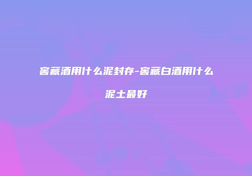 窖藏酒用什么泥封存-窖藏白酒用什么泥土最好
