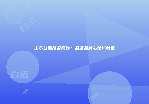 山东白酒排名揭秘：名酒品牌与地域特色