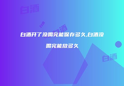 白酒开了没喝完能保存多久,白酒没喝完能放多久