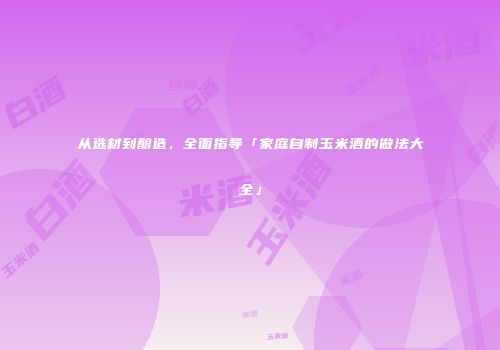 从选材到酿造，全面指导「家庭自制玉米酒的做法大全」