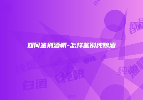 如何鉴别酒精-怎样鉴别纯粮酒