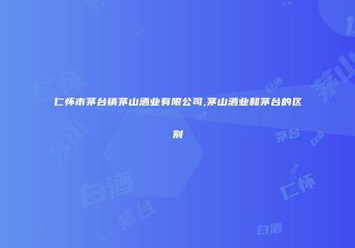 仁怀市茅台镇茅山酒业有限公司,茅山酒业和茅台的区别