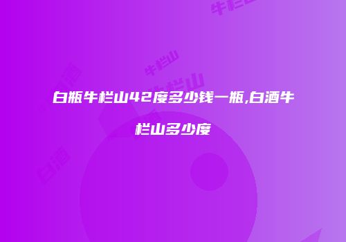 白瓶牛栏山42度多少钱一瓶,白酒牛栏山多少度