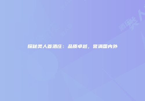 探秘类人首酒庄：品质卓越，誉满国内外