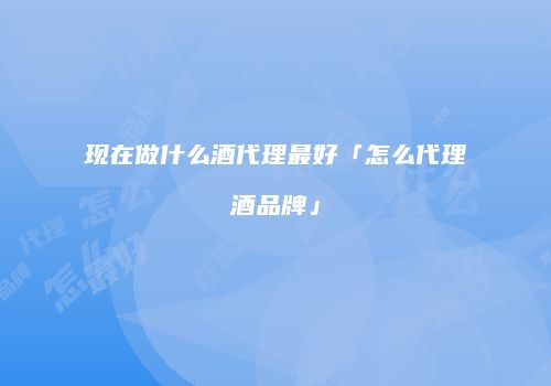 现在做什么酒代理最好「怎么代理酒品牌」
