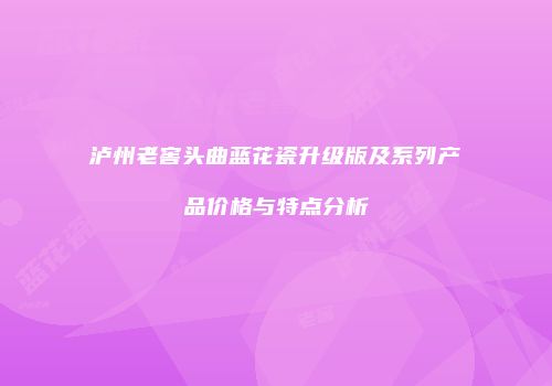 泸州老窖头曲蓝花瓷升级版及系列产品价格与特点分析