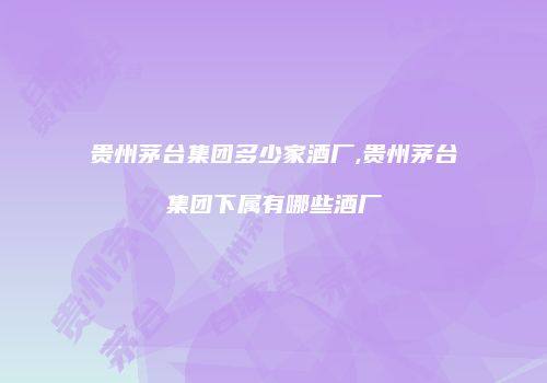 贵州茅台集团多少家酒厂,贵州茅台集团下属有哪些酒厂