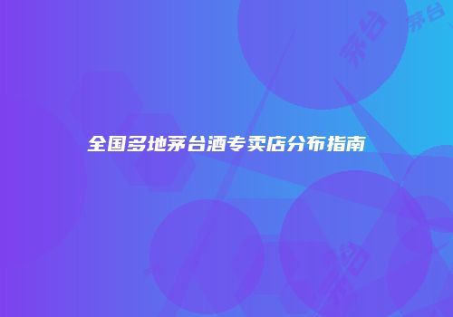 全国多地茅台酒专卖店分布指南