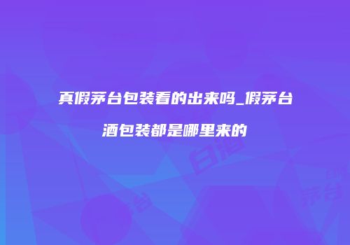 真假茅台包装看的出来吗_假茅台酒包装都是哪里来的